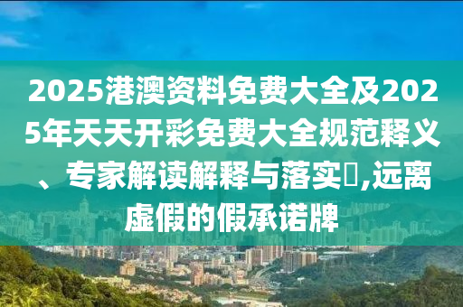 2025港澳資料免費(fèi)大全及2025年天天開(kāi)彩免費(fèi)大全規(guī)范釋義、專(zhuān)家解讀解釋與落實(shí)?,遠(yuǎn)離虛假的假承諾牌