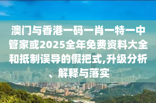 澳門與香港一碼一肖一特一中管家或2025全年免費資料大全和抵制誤導的假把式,升級分析、解釋與落實