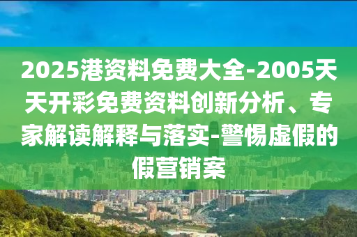 2025港資料免費(fèi)大全-2005天天開彩免費(fèi)資料創(chuàng)新分析、專家解讀解釋與落實(shí)-警惕虛假的假營銷案