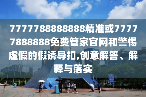7777788888888精準(zhǔn)或77777888888免費(fèi)管家官網(wǎng)和警惕虛假的假誘導(dǎo)扣,創(chuàng)意解答、解釋與落實(shí)