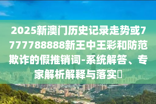 2025新澳門歷史記錄走勢(shì)或7777788888新王中王彩和防范欺詐的假推銷詞-系統(tǒng)解答、專家解析解釋與落實(shí)?