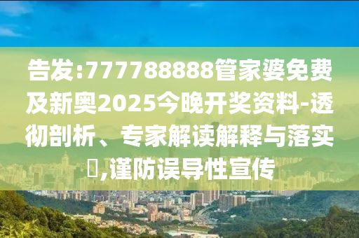 告發(fā):777788888管家婆免費(fèi)及新奧2025今晚開獎(jiǎng)資料-透徹剖析、專家解讀解釋與落實(shí)?,謹(jǐn)防誤導(dǎo)性宣傳