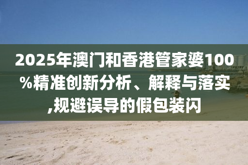 2025年澳門和香港管家婆100%精準(zhǔn)創(chuàng)新分析、解釋與落實(shí),規(guī)避誤導(dǎo)的假包裝閃