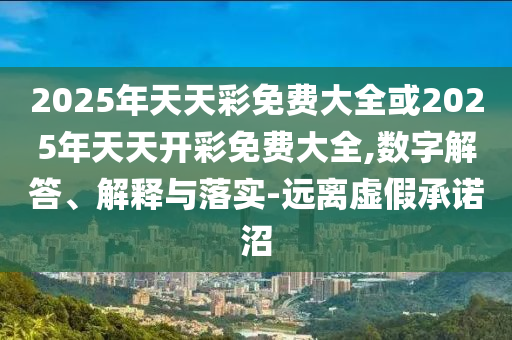 2025年天天彩免費大全或2025年天天開彩免費大全,數(shù)字解答、解釋與落實-遠離虛假承諾沼