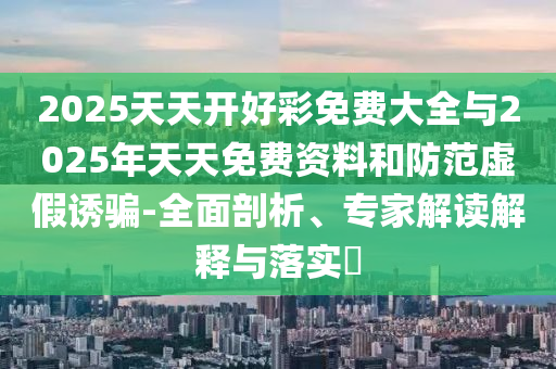 2025天天開好彩免費大全與2025年天天免費資料和防范虛假誘騙-全面剖析、專家解讀解釋與落實?