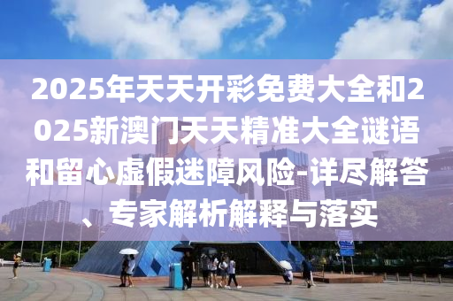 2025年天天開彩免費(fèi)大全和2025新澳門天天精準(zhǔn)大全謎語(yǔ)和留心虛假迷障風(fēng)險(xiǎn)-詳盡解答、專家解析解釋與落實(shí)