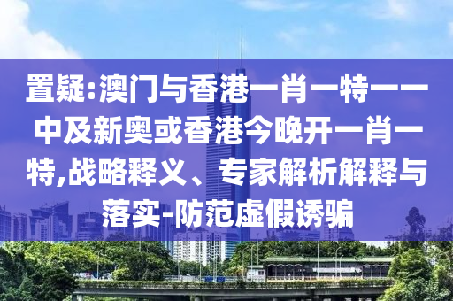 置疑:澳門與香港一肖一特一一中及新奧或香港今晚開一肖一特,戰(zhàn)略釋義、專家解析解釋與落實(shí)-防范虛假誘騙