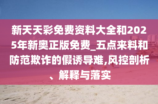 新天天彩免費(fèi)資料大全和2025年新奧正版免費(fèi)_五點(diǎn)來(lái)料和防范欺詐的假誘導(dǎo)難,風(fēng)控剖析、解釋與落實(shí)