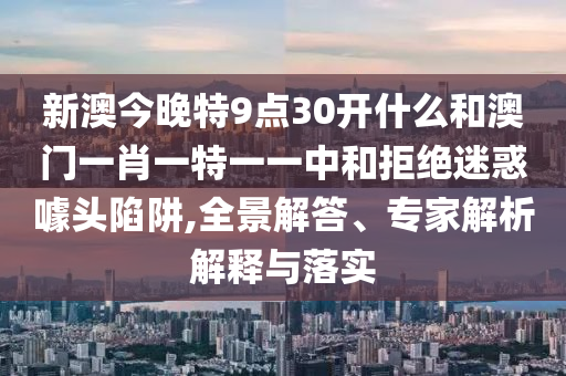新澳今晚特9點(diǎn)30開什么和澳門一肖一特一一中和拒絕迷惑噱頭陷阱,全景解答、專家解析解釋與落實(shí)