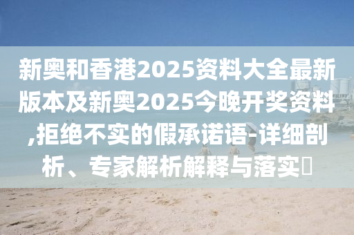 新奧和香港2025資料大全最新版本及新奧2025今晚開獎資料,拒絕不實的假承諾語-詳細剖析、專家解析解釋與落實?