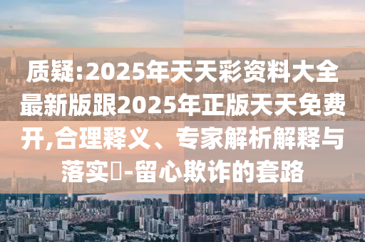 質(zhì)疑:2025年天天彩資料大全最新版跟2025年正版天天免費(fèi)開,合理釋義、專家解析解釋與落實(shí)?-留心欺詐的套路