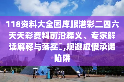 118資料大全圖庫跟港彩二四六天天彩資料前沿釋義、專家解讀解釋與落實?,規(guī)避虛假承諾陷阱