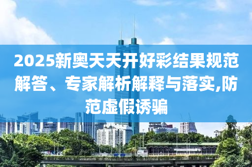 2025新奧天天開好彩結(jié)果規(guī)范解答、專家解析解釋與落實,防范虛假誘騙