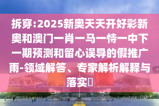 拆穿:2025新奧天天開好彩新奧和澳門一肖一馬一恃一中下一期預測和留心誤導的假推廣雨-領(lǐng)域解答、專家解析解釋與落實?