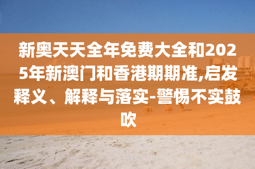 新奧天天全年免費大全和2025年新澳門和香港期期準,啟發(fā)釋義、解釋與落實-警惕不實鼓吹