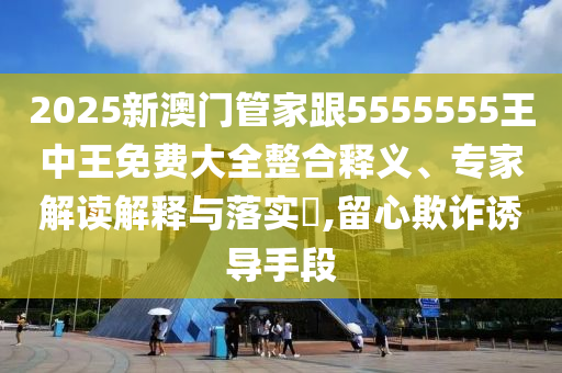 2025新澳門管家跟5555555王中王免費大全整合釋義、專家解讀解釋與落實?,留心欺詐誘導(dǎo)手段