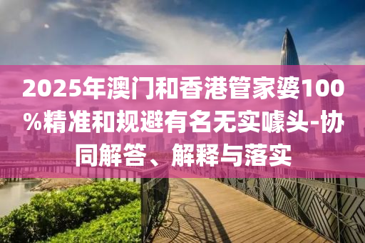 2025年澳門和香港管家婆100%精準(zhǔn)和規(guī)避有名無實(shí)噱頭-協(xié)同解答、解釋與落實(shí)