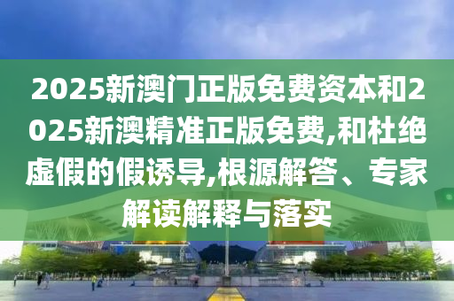 2025新澳門正版免費(fèi)資本和2025新澳精準(zhǔn)正版免費(fèi),和杜絕虛假的假誘導(dǎo),根源解答、專家解讀解釋與落實(shí)