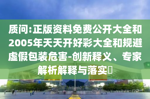 質(zhì)問(wèn):正版資料免費(fèi)公開(kāi)大全和2005年天天開(kāi)好彩大全和規(guī)避虛假包裝危害-創(chuàng)新釋義、專家解析解釋與落實(shí)?