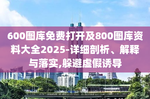 600圖庫免費打開及800圖庫資料大全2025-詳細剖析、解釋與落實,躲避虛假誘導(dǎo)