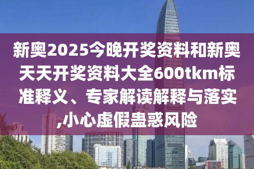 新奧2025今晚開獎(jiǎng)資料和新奧天天開獎(jiǎng)資料大全600tkm標(biāo)準(zhǔn)釋義、專家解讀解釋與落實(shí),小心虛假蠱惑風(fēng)險(xiǎn)
