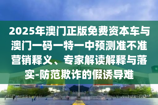 2025年澳門正版免費資本車與澳門一碼一特一中預測準不準營銷釋義、專家解讀解釋與落實-防范欺詐的假誘導難
