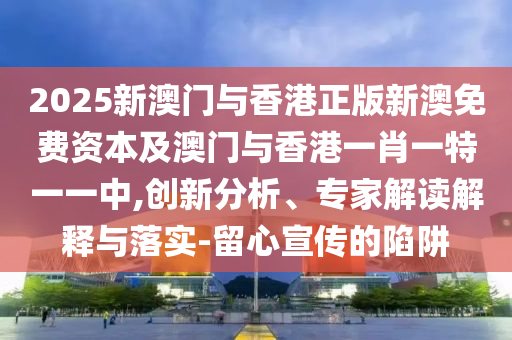 2025新澳門與香港正版新澳免費資本及澳門與香港一肖一特一一中,創(chuàng)新分析、專家解讀解釋與落實-留心宣傳的陷阱