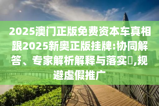 2025澳門正版免費資本車真相跟2025新奧正版掛牌:協(xié)同解答、專家解析解釋與落實?,規(guī)避虛假推廣