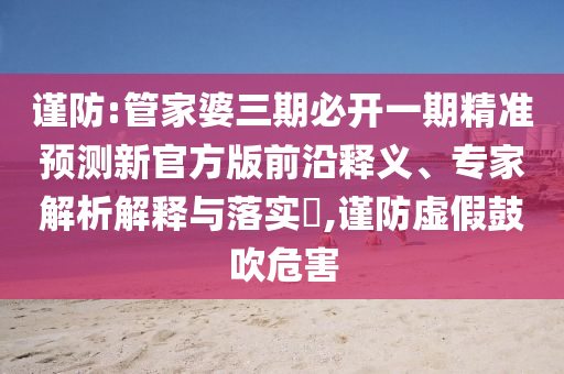 謹(jǐn)防:管家婆三期必開一期精準(zhǔn)預(yù)測(cè)新官方版前沿釋義、專家解析解釋與落實(shí)?,謹(jǐn)防虛假鼓吹危害
