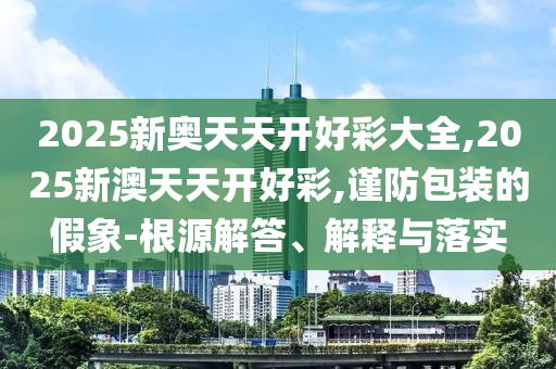2025新奧天天開好彩大全,2025新澳天天開好彩,謹防包裝的假象-根源解答、解釋與落實