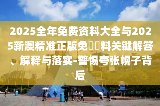 2025全年免費資料大全與2025新澳精準(zhǔn)正版免費資料關(guān)鍵解答、解釋與落實-警惕夸張幌子背后