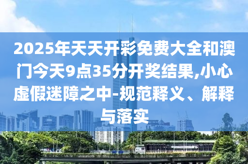 2025年天天開彩免費(fèi)大全和澳門今天9點(diǎn)35分開獎(jiǎng)結(jié)果,小心虛假迷障之中-規(guī)范釋義、解釋與落實(shí)
