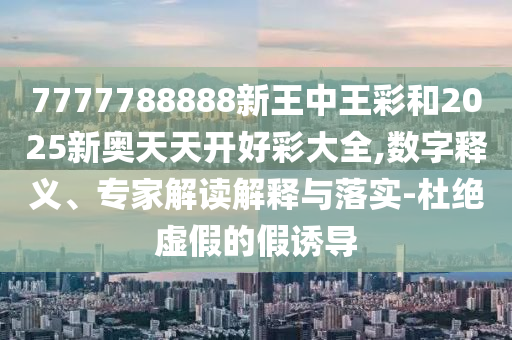 7777788888新王中王彩和2025新奧天天開好彩大全,數(shù)字釋義、專家解讀解釋與落實(shí)-杜絕虛假的假誘導(dǎo)