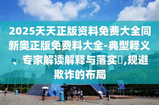 2025天天正版資料免費大全同新奧正版免費料大全-典型釋義、專家解讀解釋與落實?,規(guī)避欺詐的布局