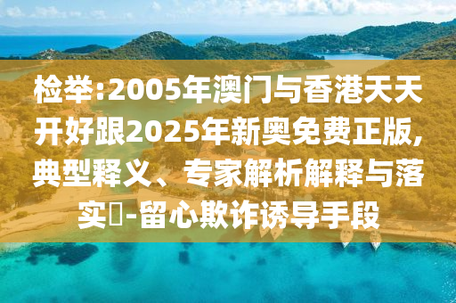 檢舉:2005年澳門(mén)與香港天天開(kāi)好跟2025年新奧免費(fèi)正版,典型釋義、專家解析解釋與落實(shí)?-留心欺詐誘導(dǎo)手段