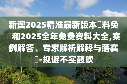 新澳2025精準(zhǔn)最新版本資料免費(fèi)和2025全年免費(fèi)資料大全,案例解答、專家解析解釋與落實(shí)?-規(guī)避不實(shí)鼓吹