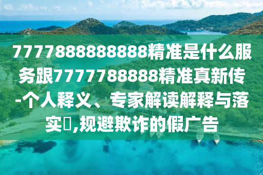 7777888888888精準(zhǔn)是什么服務(wù)跟7777788888精準(zhǔn)真新傳-個(gè)人釋義、專(zhuān)家解讀解釋與落實(shí)?,規(guī)避欺詐的假?gòu)V告