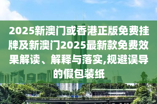 2025新澳門或香港正版免費掛牌及新澳門2025最新款免費效果解讀、解釋與落實,規(guī)避誤導(dǎo)的假包裝紙