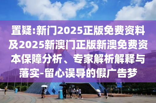 置疑:新門2025正版免費(fèi)資料及2025新澳門正版新澳免費(fèi)資本保障分析、專家解析解釋與落實(shí)-留心誤導(dǎo)的假廣告夢