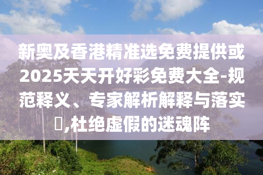 新奧及香港精準(zhǔn)選免費提供或2025天天開好彩免費大全-規(guī)范釋義、專家解析解釋與落實?,杜絕虛假的迷魂陣