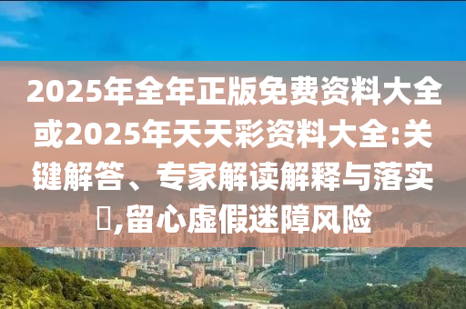 2025年全年正版免費(fèi)資料大全或2025年天天彩資料大全:關(guān)鍵解答、專家解讀解釋與落實(shí)?,留心虛假迷障風(fēng)險(xiǎn)