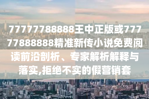 77777788888王中正版或77777888888精準新傳小說免費閱讀前沿剖析、專家解析解釋與落實,拒絕不實的假營銷套