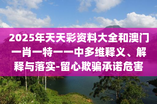 2025年天天彩資料大全和澳門一肖一特一一中多維釋義、解釋與落實(shí)-留心欺騙承諾危害