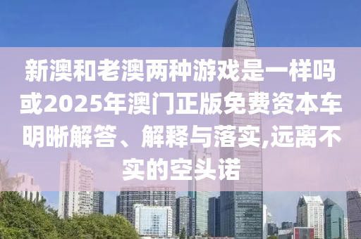 新澳和老澳兩種游戲是一樣嗎或2025年澳門正版免費(fèi)資本車明晰解答、解釋與落實(shí),遠(yuǎn)離不實(shí)的空頭諾