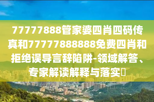 77777888管家婆四肖四碼傳真和77777888888免費(fèi)四肖和拒絕誤導(dǎo)言辭陷阱-領(lǐng)域解答、專家解讀解釋與落實(shí)?