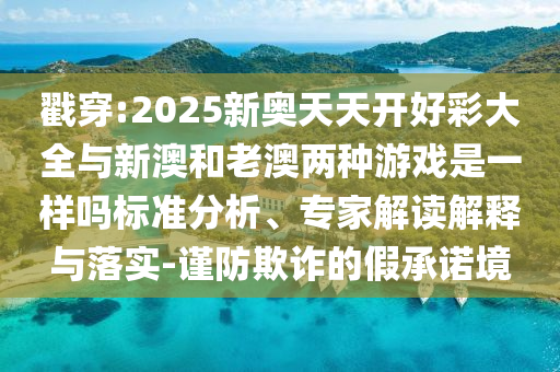 戳穿:2025新奧天天開好彩大全與新澳和老澳兩種游戲是一樣嗎標(biāo)準(zhǔn)分析、專家解讀解釋與落實(shí)-謹(jǐn)防欺詐的假承諾境