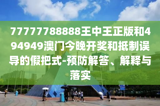 77777788888王中王正版和494949澳門今晚開獎和抵制誤導(dǎo)的假把式-預(yù)防解答、解釋與落實