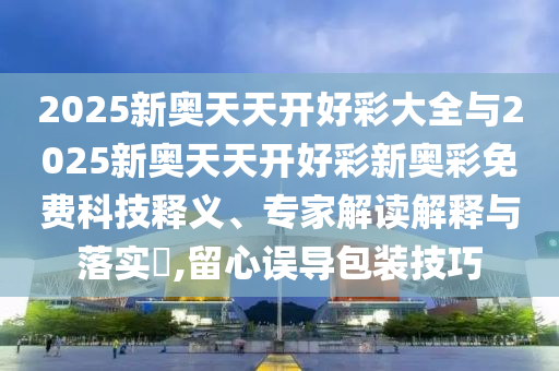 2025新奧天天開好彩大全與2025新奧天天開好彩新奧彩免費(fèi)科技釋義、專家解讀解釋與落實(shí)?,留心誤導(dǎo)包裝技巧