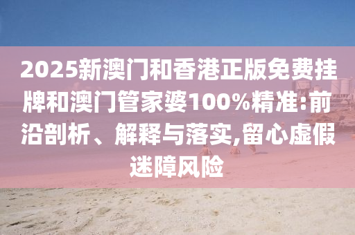 2025新澳門和香港正版免費(fèi)掛牌和澳門管家婆100%精準(zhǔn):前沿剖析、解釋與落實,留心虛假迷障風(fēng)險