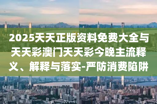 2025天天正版資料免費大全與天天彩澳門天天彩今晚主流釋義、解釋與落實-嚴(yán)防消費陷阱